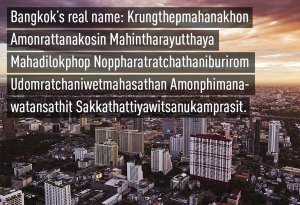 Thủ đô Bangkok của Thái Lan thực ra có tên đầy đủ là Krungthepmahanakhon Amonrattanakosin Mahintharayutthaya Mahadilokphop Noppharatratchathaniburirom Udomratchaniwetmahasathan Amonphimanawatansathit Sakkathattiyawitsanukamprasit.